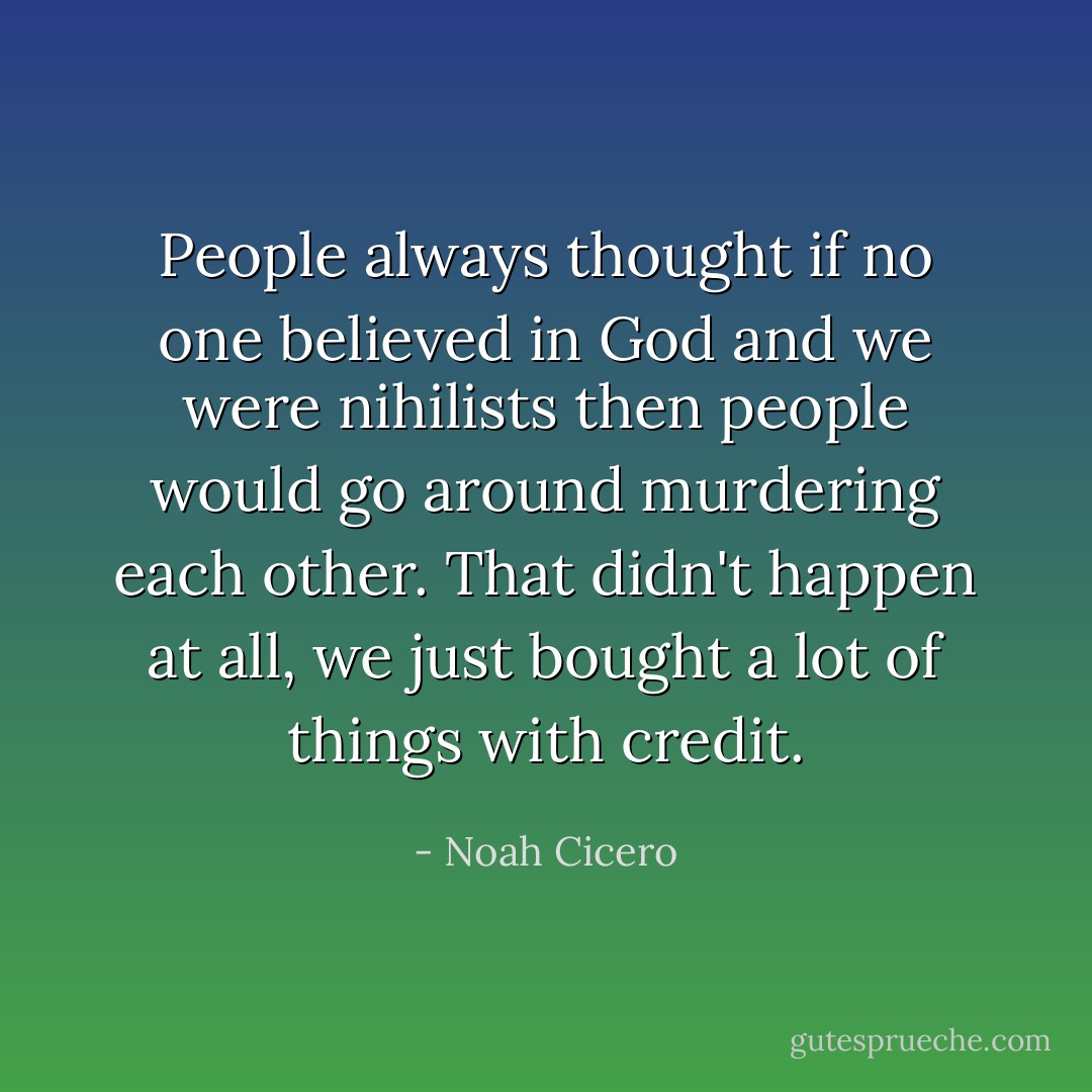 People always thought if no one believed in God and we were nihilists then people would go around murdering each other. That didn't happen at all, we just bought a lot of things with credit. - Noah Cicero