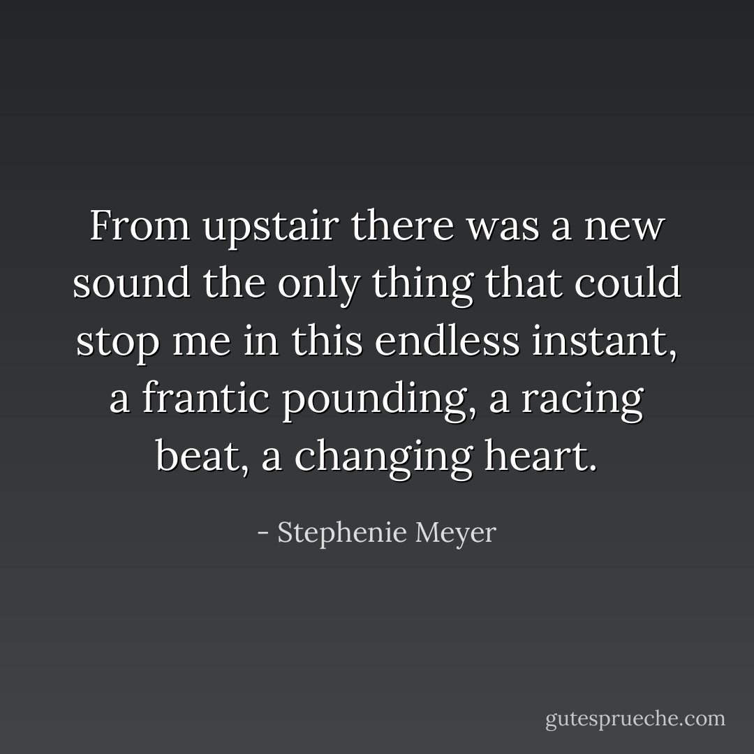 From upstair there was a new sound the only thing that could stop me in this endless instant, a frantic pounding, a racing beat, a changing heart. - Stephenie Meyer