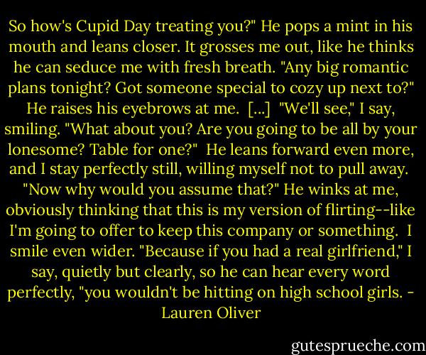 So how's Cupid Day treating you?" He pops a mint in his mouth and leans closer. It grosses me out, like he thinks he can seduce me with fresh breath. "Any big romantic plans tonight? Got someone special to cozy up next to?" He raises his eyebrows at me.<br /><br />[...]<br /><br />"We'll see," I say, smiling. "What about you? Are you going to be all by your lonesome? Table for one?"<br /><br />He leans forward even more, and I stay perfectly still, willing myself not to pull away.<br /><br />"Now why would you assume that?" He winks at me, obviously thinking that this is my version of flirting--like I'm going to offer to keep this company or something.<br /><br />I smile even wider. "Because if you had a real girlfriend," I say, quietly but clearly, so he can hear every word perfectly, "you wouldn't be hitting on high school girls. - Lauren Oliver