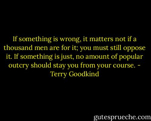If something is wrong, it matters not if a thousand men are for it; you must still oppose it. If something is just, no amount of popular outcry should stay you from your course. - Terry Goodkind