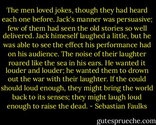 The men loved jokes, though they had heard each one before. Jack's manner was persuasive; few of them had seen the old stories so well delivered. Jack himeself laughed a little, but he was able to see the effect his performance had on his audience. The noise of their laughter roared like the sea in his ears. He wanted it louder and louder; he wanted them to drown out the war with their laughter. If the could should loud enough, they might bring the world back to its senses; they might laugh loud enough to raise the dead. - Sebastian Faulks