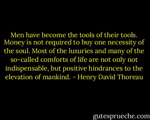 Men have become the tools of their tools. Money is not required to buy one necessity of the soul. Most of the luxuries and many of the so-called comforts of life are not only not indispensable, but positive hindrances to the elevation of mankind. - Henry David Thoreau
