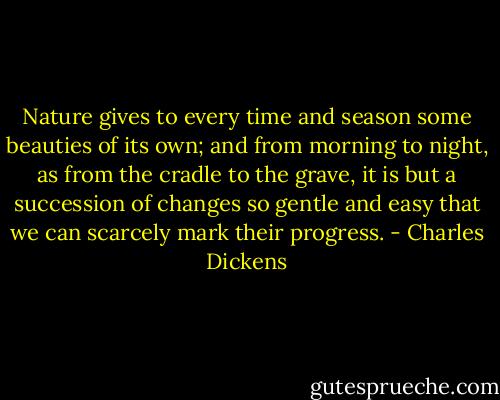Nature gives to every time and season some beauties of its own; and from morning to night, as from the cradle to the grave, it is but a succession of changes so gentle and easy that we can scarcely mark their progress. - Charles Dickens