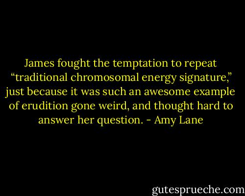 James fought the temptation to repeat “traditional chromosomal energy signature,” just because it was such an awesome example of erudition gone weird, and thought hard to answer her question. - Amy Lane