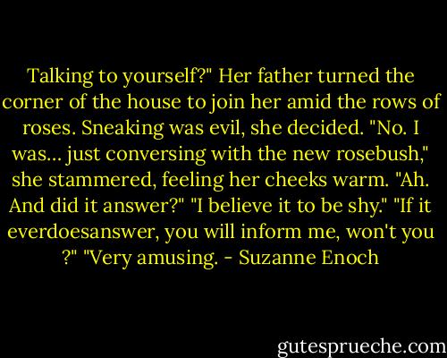Talking to yourself?" Her father turned the corner of the house to join her amid the rows of roses. Sneaking was evil, she decided. "No. I was… just conversing with the new rosebush," she stammered, feeling her cheeks warm. "Ah. And did it answer?" "I believe it to be shy." "If it everdoesanswer, you will inform me, won't you ?" "Very amusing. - Suzanne Enoch