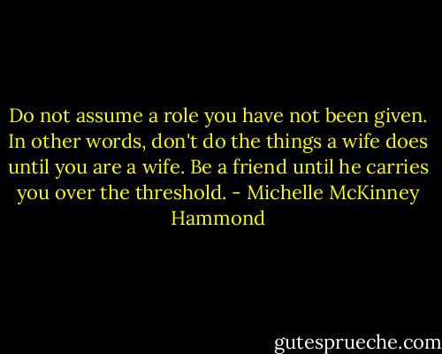 Do not assume a role you have not been given. In other words, don't do the things a wife does until you are a wife. Be a friend until he carries you over the threshold. - Michelle McKinney Hammond