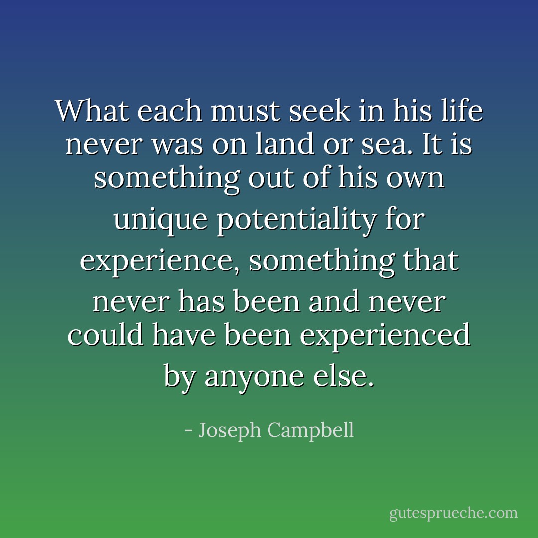 What each must seek in his life never was on land or sea. It is something out of his own unique potentiality for experience, something that never has been and never could have been experienced by anyone else. - Joseph Campbell