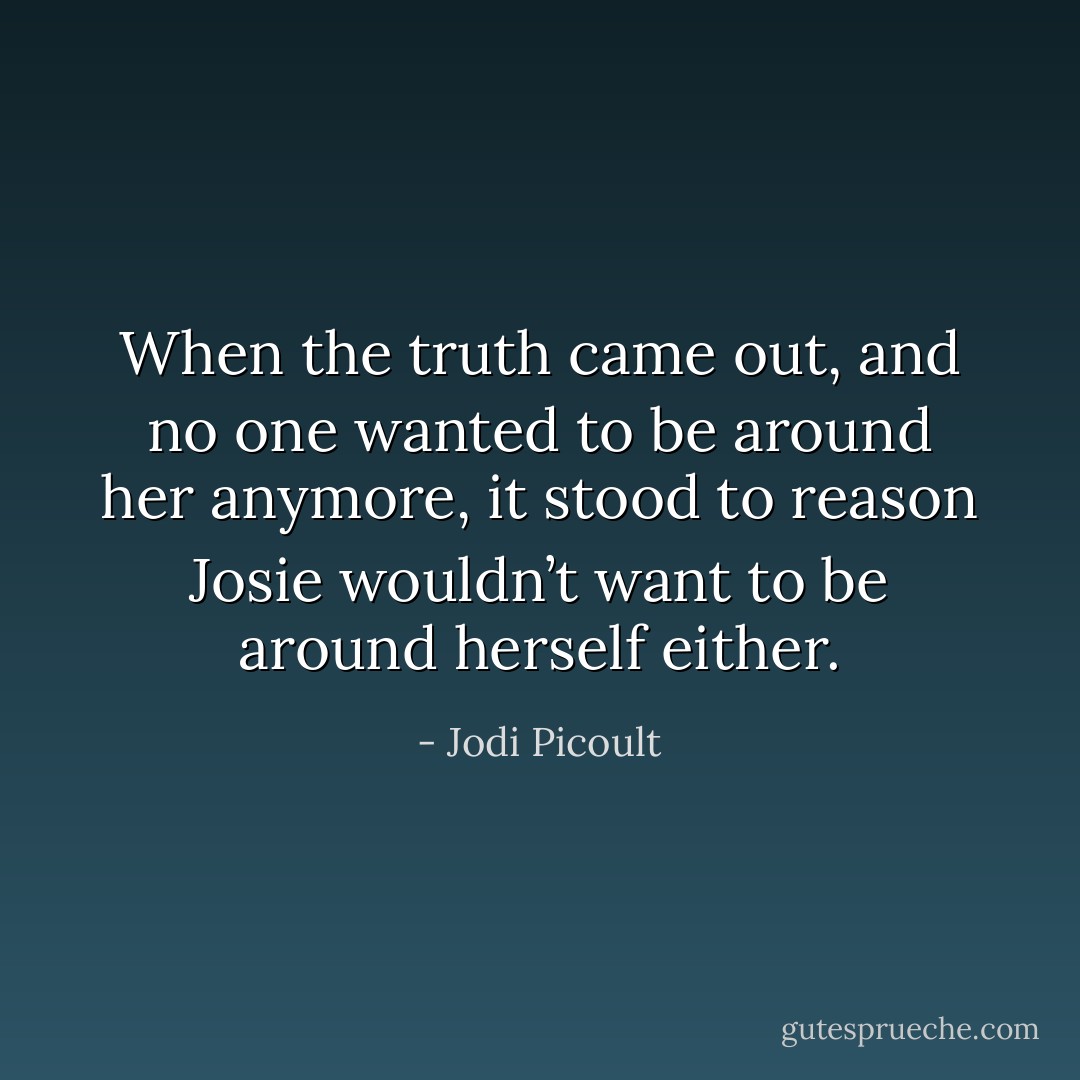 When the truth came out, and no one wanted to<br />be around her anymore, it stood to reason Josie wouldn’t want to be around herself either. - Jodi Picoult