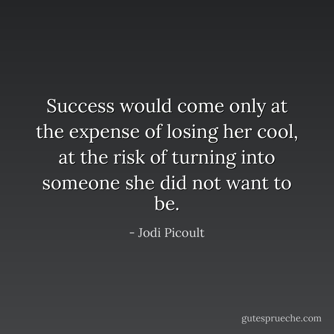 Success would come only at the expense of losing her cool, at the risk of turning into<br />someone she did not want to be. - Jodi Picoult