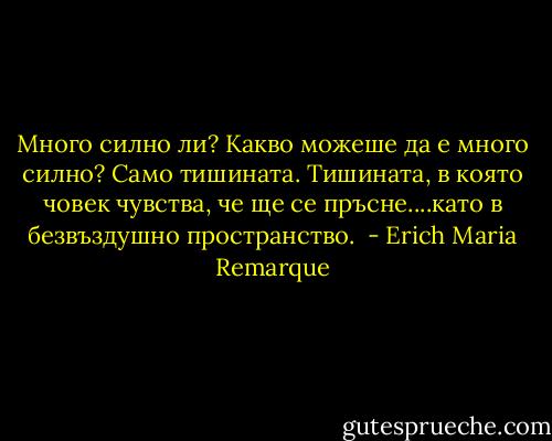 Много силно ли? Какво можеше да е много силно? Само тишината. Тишината, в която човек чувства, че ще се пръсне....като в безвъздушно пространство.  - Erich Maria Remarque