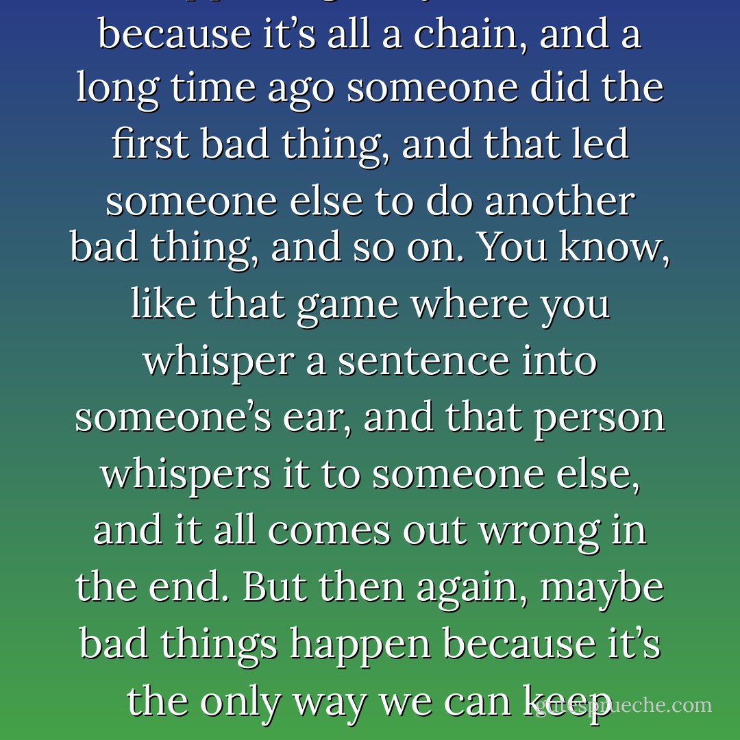 Nobody wants to admit to this, but bad things will keep on happening. Maybe that’s because it’s<br />all a chain, and a long time ago someone did the first bad thing, and that led someone else to do<br />another bad thing, and so on. You know, like that game where you whisper a sentence into<br />someone’s ear, and that person whispers it to someone else, and it all comes out wrong in the end.<br />But then again, maybe bad things happen because it’s the only way we can keep remembering<br />what good is supposed to look like. - Jodi Picoult