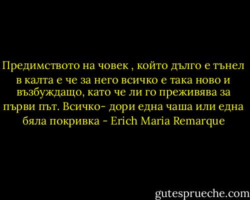 Предимството на човек , който дълго е тънел в калта е че за него всичко е така ново и възбуждащо, като че ли го преживява за първи път. Всичко- дори една чаша или една бяла покривка - Erich Maria Remarque