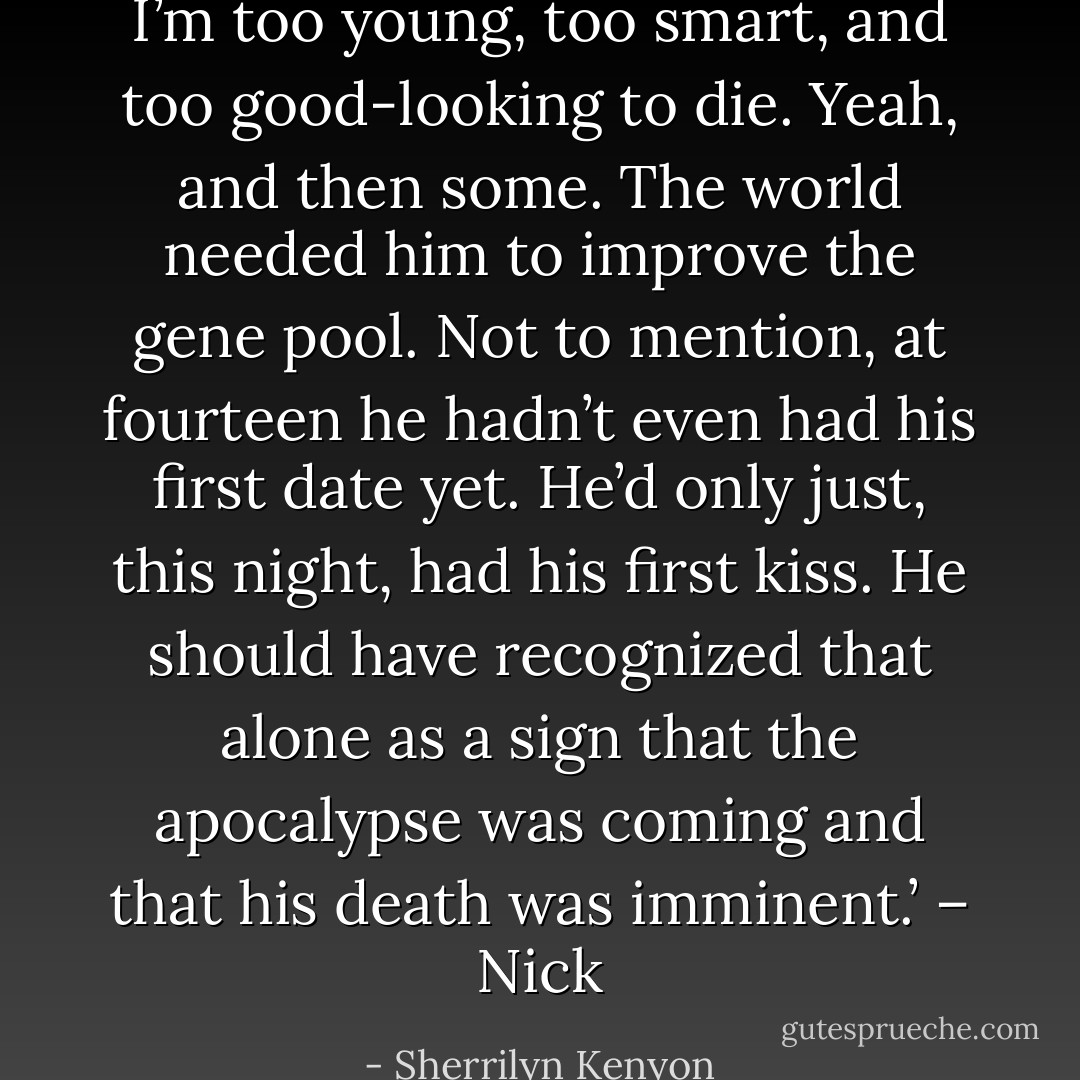 I’m too young, too smart, and too good-looking to die. Yeah, and then some. The world needed him to improve the gene pool. Not to mention, at fourteen he hadn’t even had his first date yet. He’d only just, this night, had his first kiss. He should have recognized that alone as a sign that the apocalypse was coming and that his death was imminent.’ – Nick - Sherrilyn Kenyon