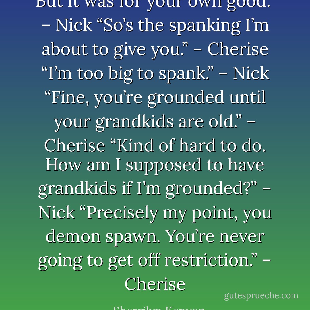 But it was for your own good.” – Nick<br />“So’s the spanking I’m about to give you.” – Cherise<br />“I’m too big to spank.” – Nick<br />“Fine, you’re grounded until your grandkids are old.” – Cherise<br />“Kind of hard to do. How am I supposed to have grandkids if I’m grounded?” – Nick<br />“Precisely my point, you demon spawn. You’re never going to get off restriction.” – Cherise - Sherrilyn Kenyon