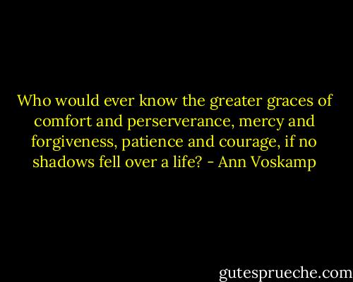 Who would ever know the greater graces of comfort and perserverance, mercy and forgiveness, patience and courage, if no shadows fell over a life? - Ann Voskamp
