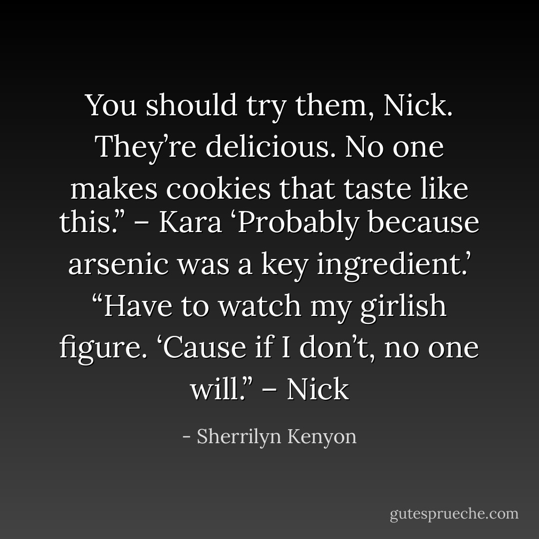 You should try them, Nick. They’re delicious. No one makes cookies that taste like this.” – Kara<br />‘Probably because arsenic was a key ingredient.’ “Have to watch my girlish figure. ‘Cause if I don’t, no one will.” – Nick - Sherrilyn Kenyon