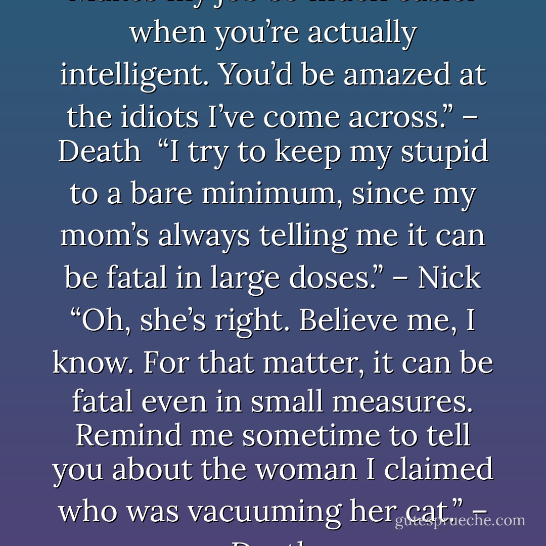Beautiful. You can be taught. Makes my job so much easier when you’re actually intelligent. You’d be amazed at the idiots I’ve come across.” – Death <br />“I try to keep my stupid to a bare minimum, since my mom’s always telling me it can be fatal in large doses.” – Nick<br />“Oh, she’s right. Believe me, I know. For that matter, it can be fatal even in small measures. Remind me sometime to tell you about the woman I claimed who was vacuuming her cat.” – Death - Sherrilyn Kenyon