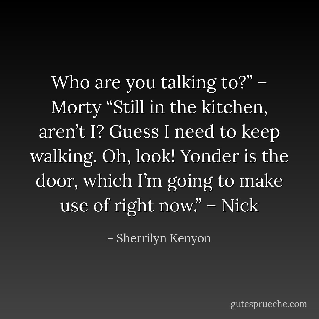 Who are you talking to?” – Morty<br />“Still in the kitchen, aren’t I? Guess I need to keep walking. Oh, look! Yonder is the door, which I’m going to make use of right now.” – Nick - Sherrilyn Kenyon