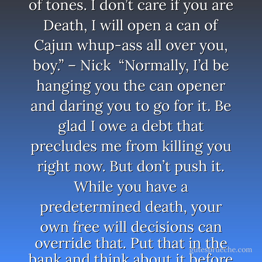 You don’t mock my mother. You don’t speak of her in anything but the most reverent of tones. I don’t care if you are Death, I will open a can of Cajun whup-ass all over you, boy.” – Nick <br />“Normally, I’d be hanging you the can opener and daring you to go for it. Be glad I owe a debt that precludes me from killing you right now. But don’t push it. While you have a predetermined death, your own free will decisions can override that. Put that in the bank and think about it before you try to make a withdrawal.” – Death - Sherrilyn Kenyon