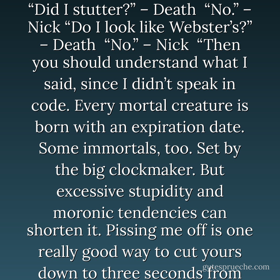 What do you mean I have a predetermined death?” – Nick<br />“Did I stutter?” – Death <br />“No.” – Nick<br />“Do I look like Webster’s?” – Death <br />“No.” – Nick <br />“Then you should understand what I said, since I didn’t speak in code. Every mortal creature is born with an expiration date. Some immortals, too. Set by the big clockmaker. But excessive stupidity and moronic tendencies can shorten it. Pissing me off is one really good way to cut yours down to three seconds from now.” – Death - Sherrilyn Kenyon