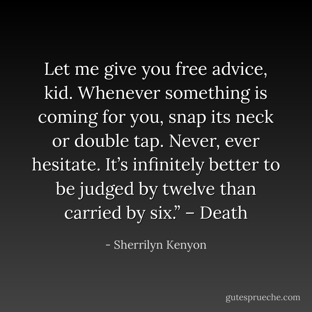 Let me give you free advice, kid. Whenever something is coming for you, snap its neck or double tap. Never, ever hesitate. It’s infinitely better to be judged by twelve than carried by six.” – Death - Sherrilyn Kenyon