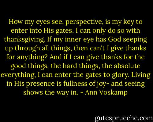 How my eyes see, perspective, is my key to enter into His gates. I can only do so with thanksgiving. If my inner eye has God seeping up through all things, then can't I give thanks for anything? And if I can give thanks for the good things, the hard things, the absolute everything, I can enter the gates to glory. Living in His presence is fullness of joy- and seeing shows the way in. - Ann Voskamp
