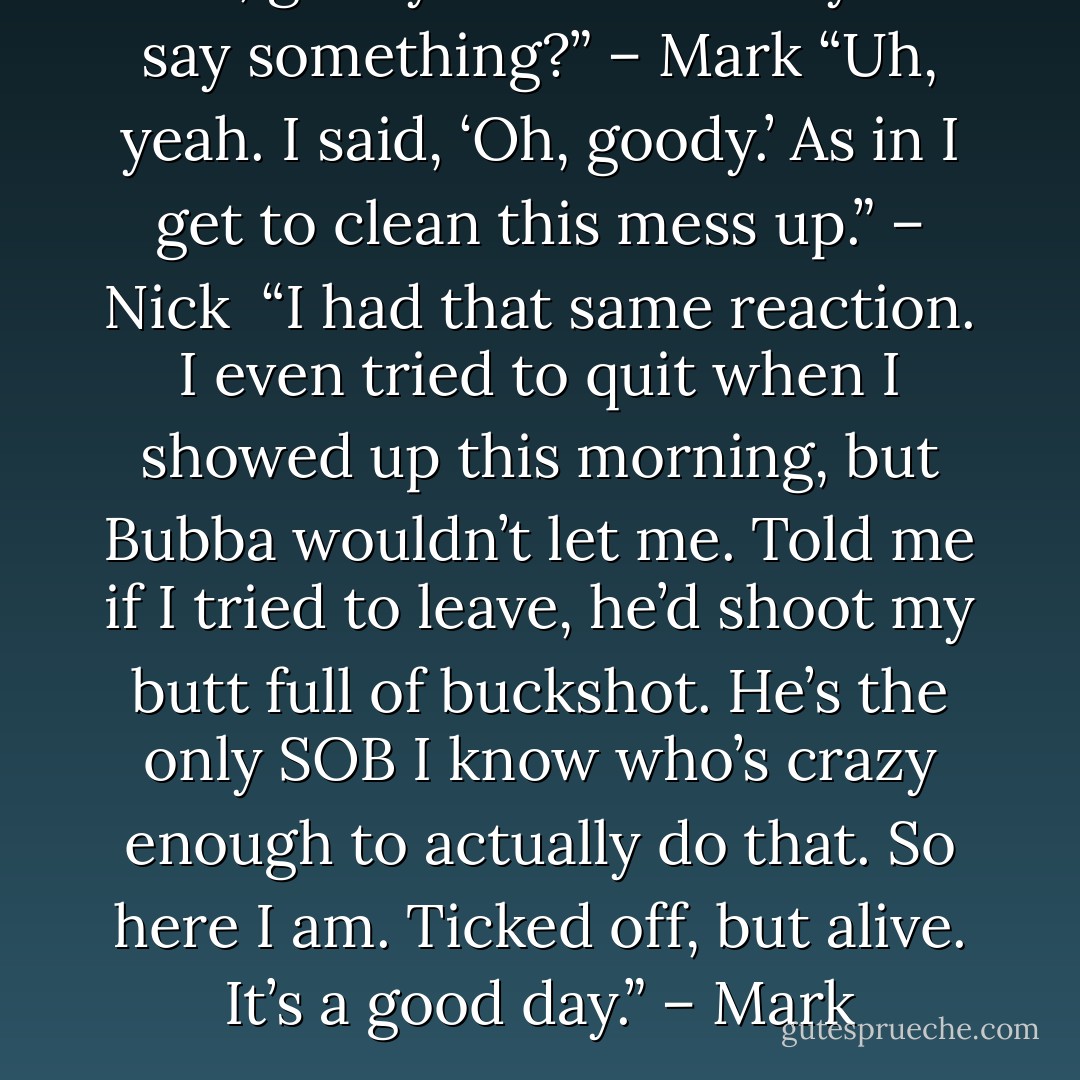 Oh, goody.” – Nick <br />“Did you say something?” – Mark<br />“Uh, yeah. I said, ‘Oh, goody.’ As in I get to clean this mess up.” – Nick <br />“I had that same reaction. I even tried to quit when I showed up this morning, but Bubba wouldn’t let me. Told me if I tried to leave, he’d shoot my butt full of buckshot. He’s the only SOB I know who’s crazy enough to actually do that. So here I am. Ticked off, but alive. It’s a good day.” – Mark - Sherrilyn Kenyon