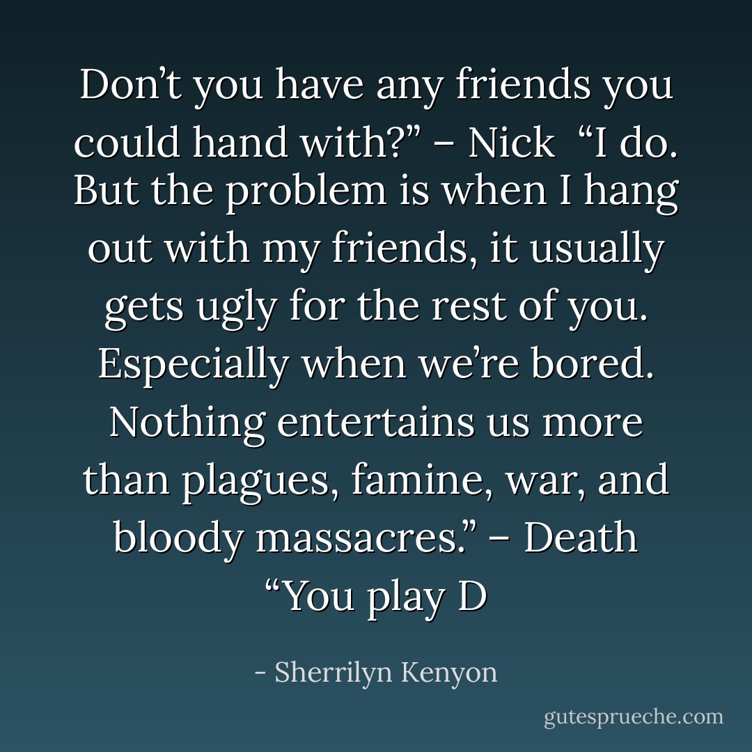 Don’t you have any friends you could hand with?” – Nick <br />“I do. But the problem is when I hang out with my friends, it usually gets ugly for the rest of you. Especially when we’re bored. Nothing entertains us more than plagues, famine, war, and bloody massacres.” – Death<br />“You play D - Sherrilyn Kenyon