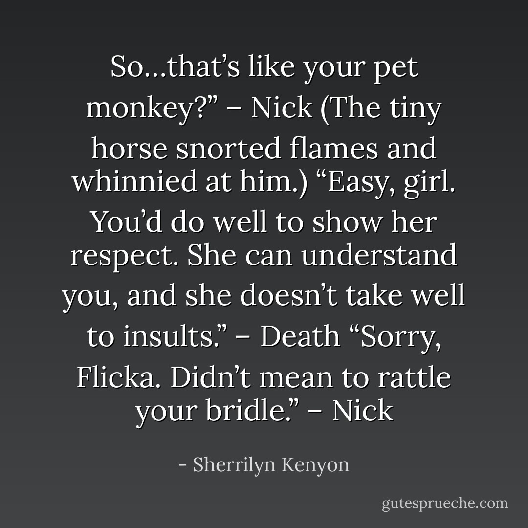 So…that’s like your pet monkey?” – Nick<br />(The tiny horse snorted flames and whinnied at him.)<br />“Easy, girl. You’d do well to show her respect. She can understand you, and she doesn’t take well to insults.” – Death<br />“Sorry, Flicka. Didn’t mean to rattle your bridle.” – Nick - Sherrilyn Kenyon