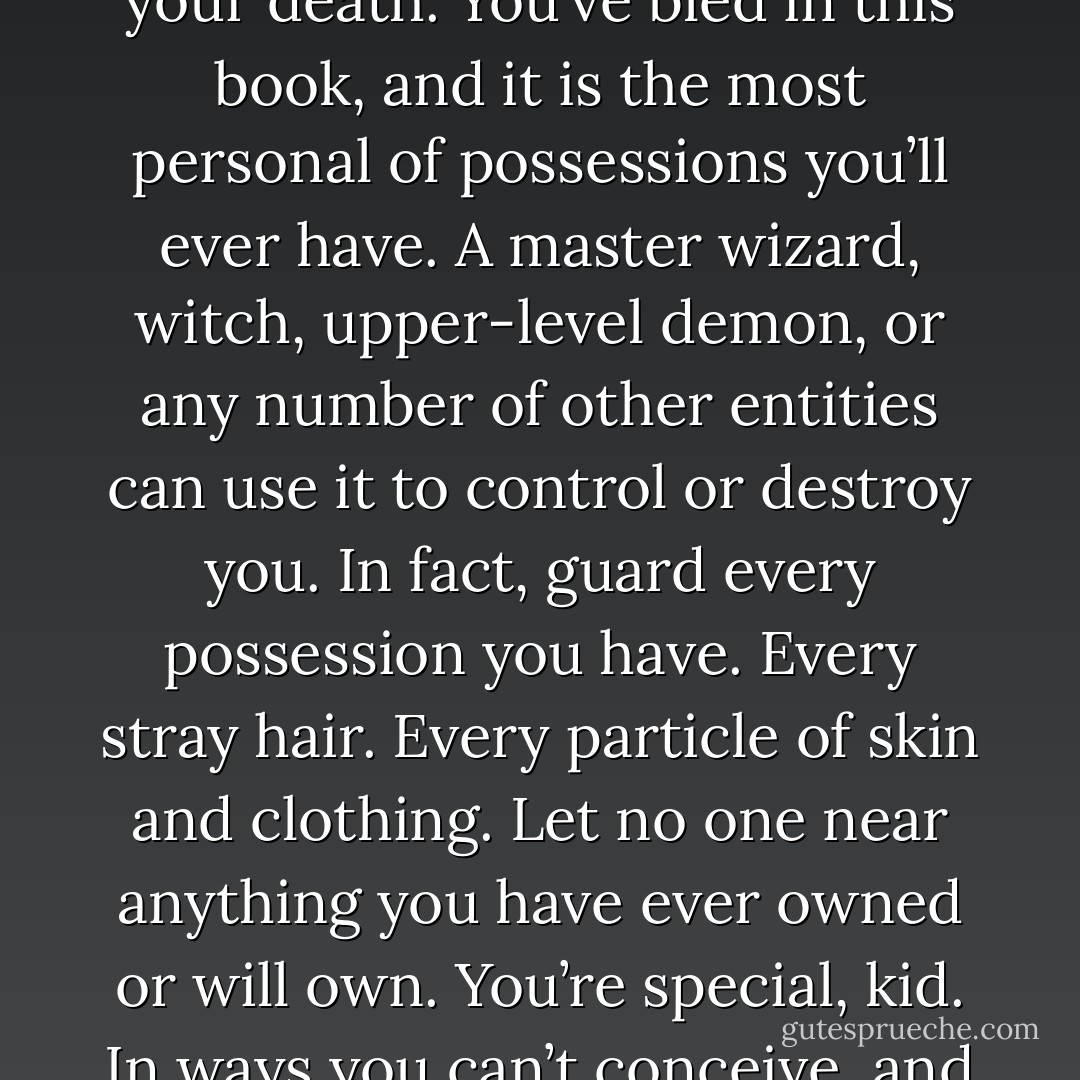 Let me get back to the fact that the universe speaks to us constantly. And this little puppy barks loudly. Guard this with your life because in the right hands, it is your life and your death. You’ve bled in this book, and it is the most personal of possessions you’ll ever have. A master wizard, witch, upper-level demon, or any number of other entities can use it to control or destroy you. In fact, guard every possession you have. Every stray hair. Every particle of skin and clothing. Let no one near anything you have ever owned or will own. You’re special, kid. In ways you can’t conceive, and you will have to guard your back every second you want to keep breathing.” – Death <br />“Aren’t you just Mary Sunshine?” – Nick - Sherrilyn Kenyon