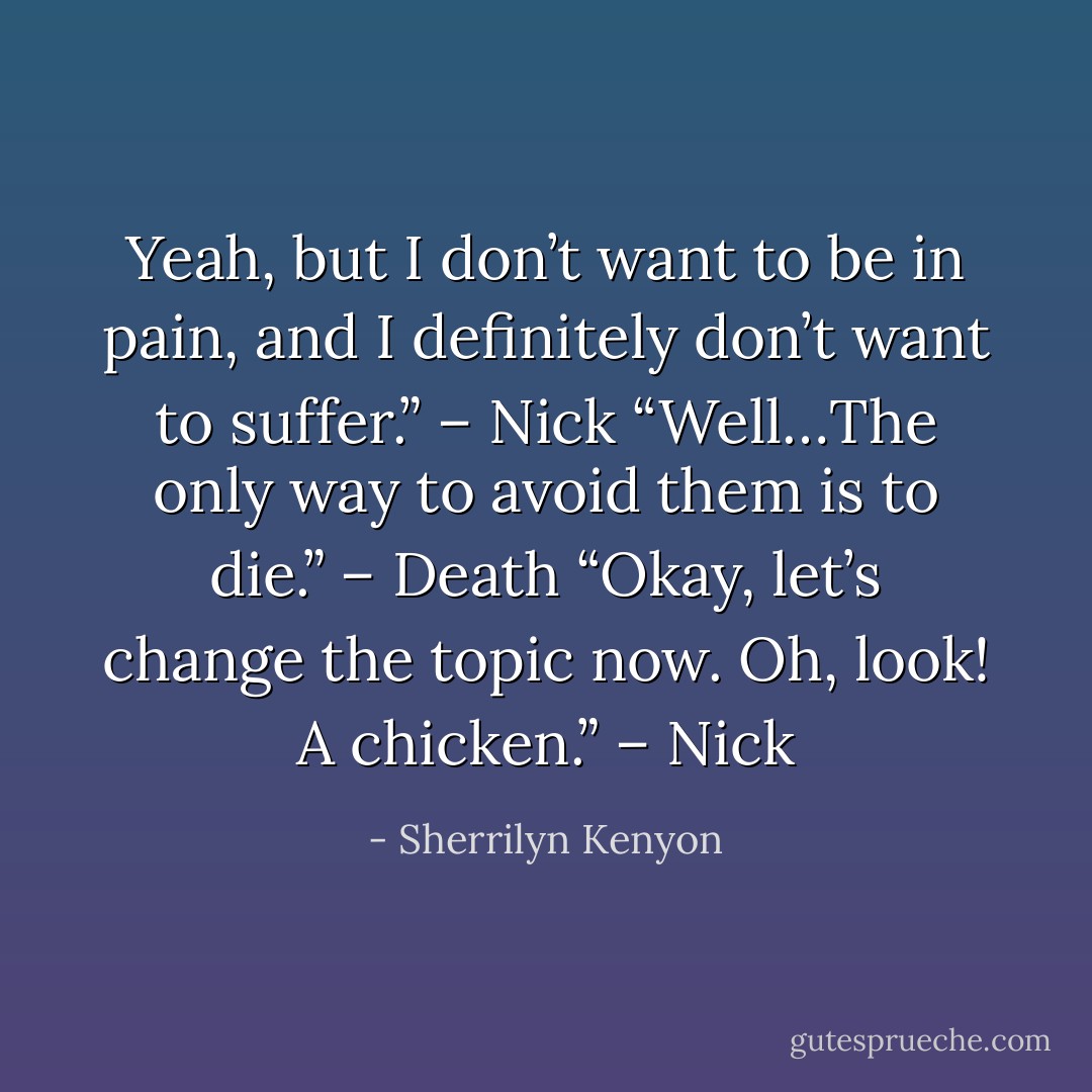 Yeah, but I don’t want to be in pain, and I definitely don’t want to suffer.” – Nick<br />“Well…The only way to avoid them is to die.” – Death<br />“Okay, let’s change the topic now. Oh, look! A chicken.” – Nick - Sherrilyn Kenyon