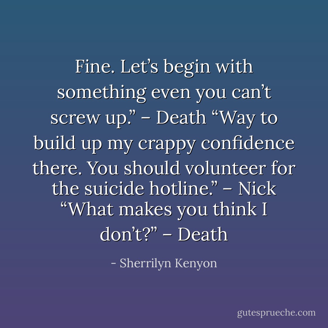 Fine. Let’s begin with something even you can’t screw up.” – Death<br />“Way to build up my crappy confidence there. You should volunteer for the suicide hotline.” – Nick<br />“What makes you think I don’t?” – Death - Sherrilyn Kenyon