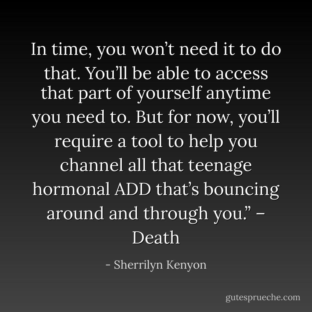 In time, you won’t need it to do that. You’ll be able to access that part of yourself anytime you need to. But for now, you’ll require a tool to help you channel all that teenage hormonal ADD that’s bouncing around and through you.” – Death - Sherrilyn Kenyon