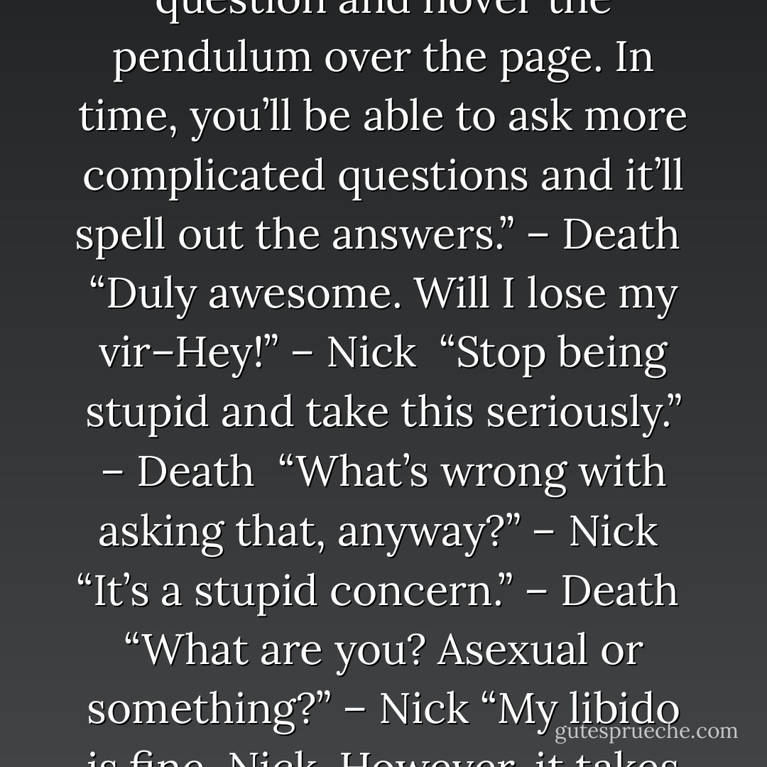 This is your pendulum map. It’ll answer any yes or no question you ask. All you have to do is focus your mind on the question and hover the pendulum over the page. In time, you’ll be able to ask more complicated questions and it’ll spell out the answers.” – Death <br />“Duly awesome. Will I lose my vir–Hey!” – Nick <br />“Stop being stupid and take this seriously.” – Death <br />“What’s wrong with asking that, anyway?” – Nick <br />“It’s a stupid concern.” – Death <br />“What are you? Asexual or something?” – Nick<br />“My libido is fine, Nick. However, it takes a distant second place to my need to kill people who annoy me.” – Death - Sherrilyn Kenyon