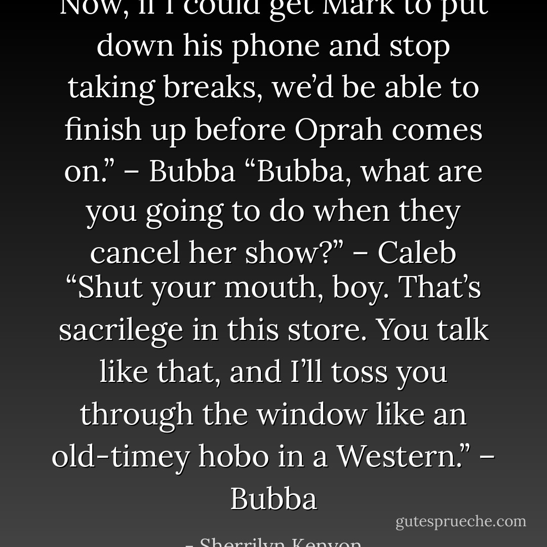 Now, if I could get Mark to put down his phone and stop taking breaks, we’d be able to finish up before Oprah comes on.” – Bubba<br />“Bubba, what are you going to do when they cancel her show?” – Caleb<br />“Shut your mouth, boy. That’s sacrilege in this store. You talk like that, and I’ll toss you through the window like an old-timey hobo in a Western.” – Bubba - Sherrilyn Kenyon
