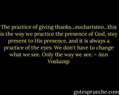 The practice of giving thanks...eucharisteo...this is the way we practice the presence of God, stay present to His presence, and it is always a practice of the eyes. We don't have to change what we see. Only the way we see. - Ann Voskamp