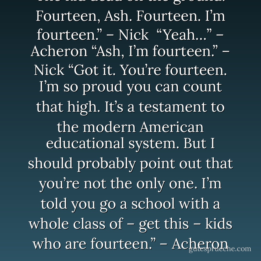 The kid dead on the ground. Fourteen, Ash. Fourteen. I’m fourteen.” – Nick <br />“Yeah…” – Acheron<br />“Ash, I’m fourteen.” – Nick<br />“Got it. You’re fourteen. I’m so proud you can count that high. It’s a testament to the modern American educational system. But I should probably point out that you’re not the only one. I’m told you go a school with a whole class of – get this – kids who are fourteen.” – Acheron - Sherrilyn Kenyon