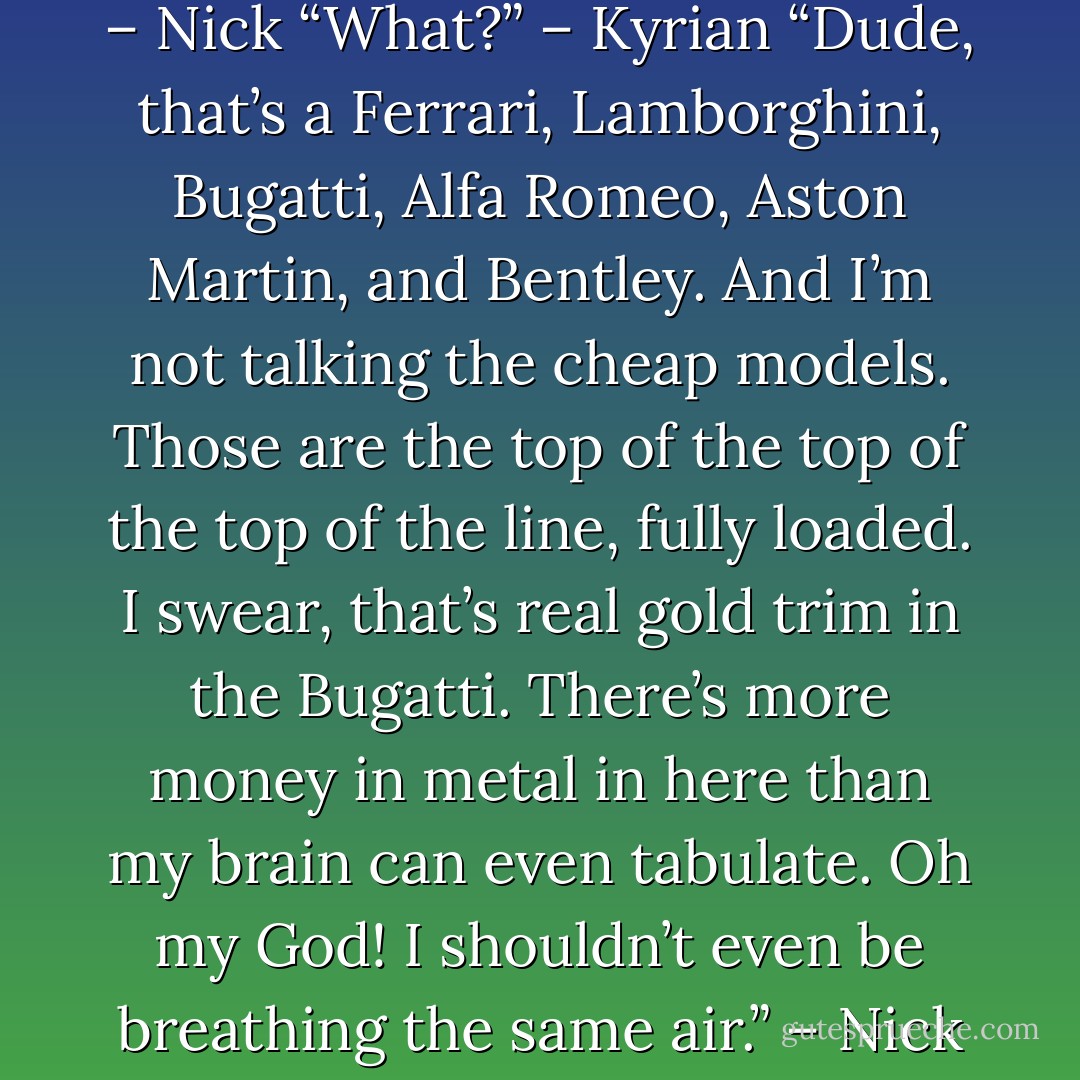 Kid?” – Kyrian<br />“I’m not worthy.” – Nick<br />“What?” – Kyrian<br />“Dude, that’s a Ferrari, Lamborghini, Bugatti, Alfa Romeo, Aston Martin, and Bentley. And I’m not talking the cheap models. Those are the top of the top of the top of the line, fully loaded. I swear, that’s real gold trim in the Bugatti. There’s more money in metal in here than my brain can even tabulate. Oh my God! I shouldn’t even be breathing the same air.” – Nick - Sherrilyn Kenyon