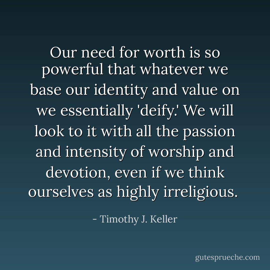Our need for worth is so powerful that whatever we base our identity and value on we essentially 'deify.' We will look to it with all the passion and intensity of worship and devotion, even if we think ourselves as highly irreligious.  - Timothy J. Keller