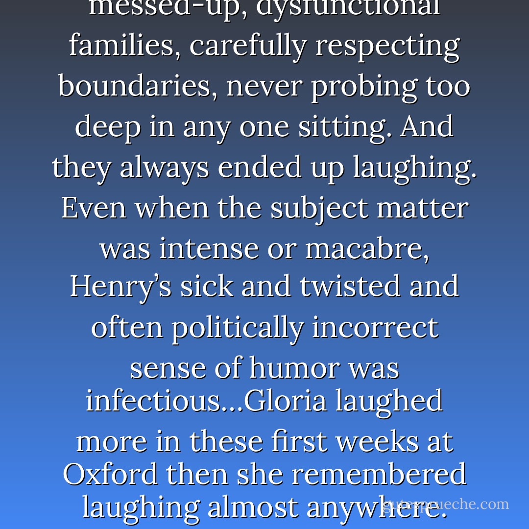The talked about their messed-up, dysfunctional families, carefully respecting boundaries, never probing too deep in any one sitting. And they always ended up laughing. Even when the subject matter was intense or macabre, Henry’s sick and twisted and often politically incorrect sense of humor was infectious…Gloria laughed more in these first weeks at Oxford then she remembered laughing almost anywhere. - Andrea Kayne