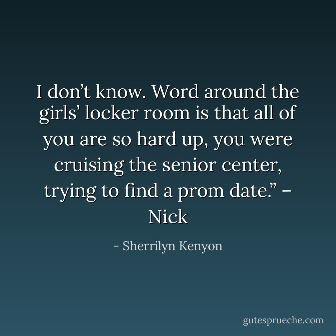 I don’t know. Word around the girls’ locker room is that all of you are so hard up, you were cruising the senior center, trying to find a prom date.” – Nick - Sherrilyn Kenyon