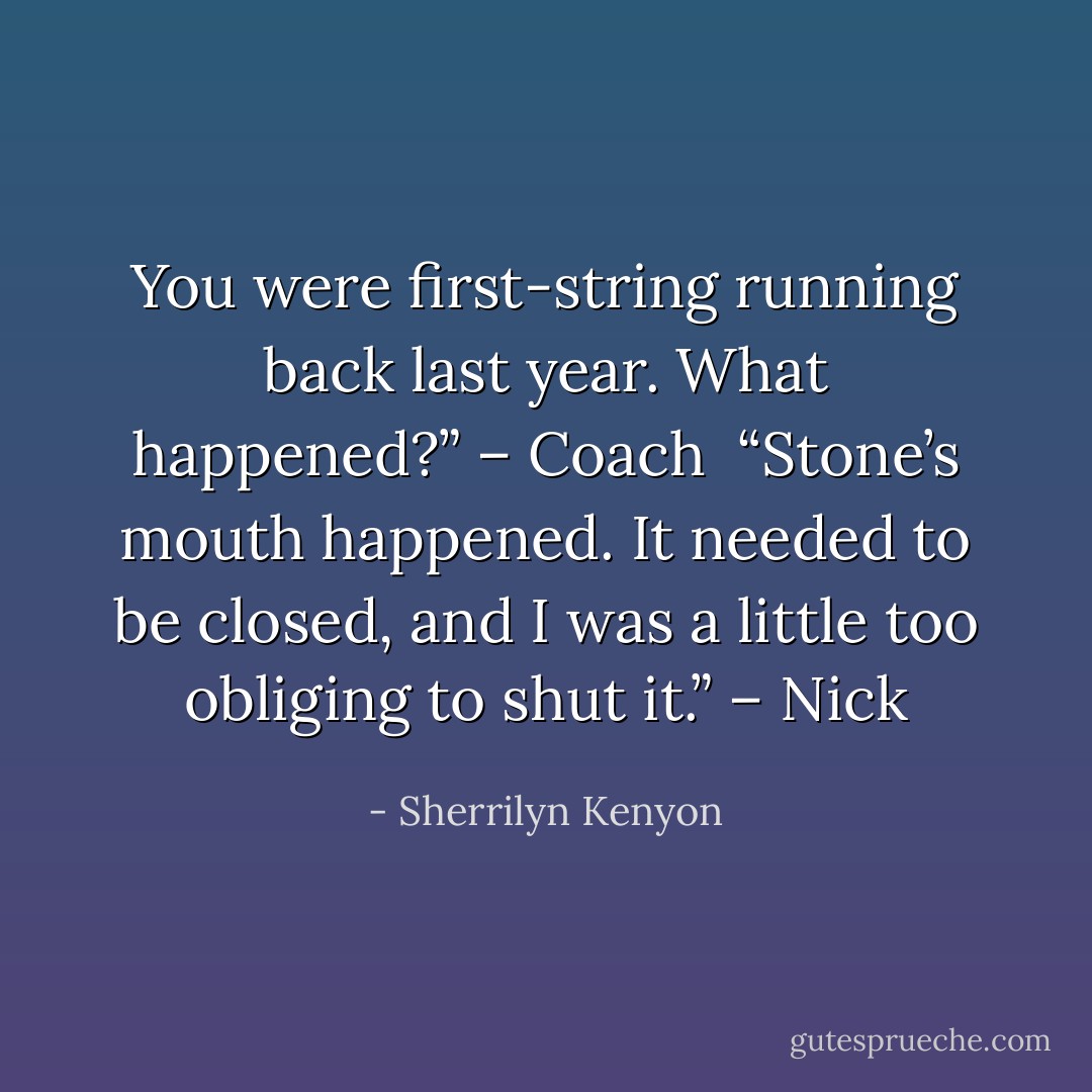 You were first-string running back last year. What happened?” – Coach <br />“Stone’s mouth happened. It needed to be closed, and I was a little too obliging to shut it.” – Nick - Sherrilyn Kenyon