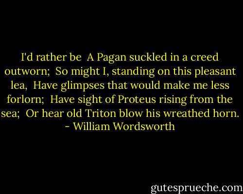 I'd rather be <br />A Pagan suckled in a creed outworn; <br />So might I, standing on this pleasant lea, <br />Have glimpses that would make me less forlorn; <br />Have sight of Proteus rising from the sea; <br />Or hear old Triton blow his wreathed horn. - William Wordsworth