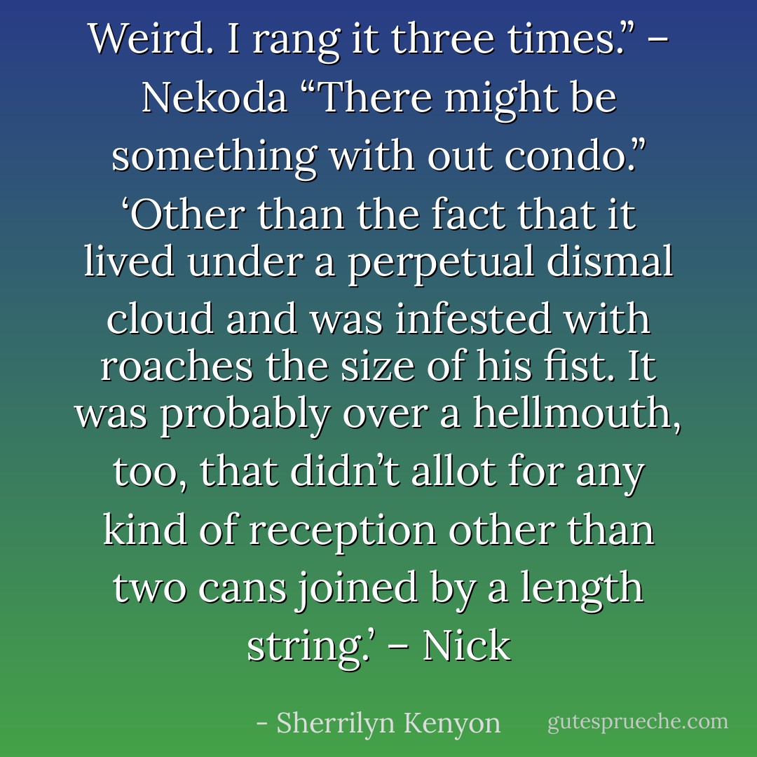 Weird. I rang it three times.” – Nekoda<br />“There might be something with out condo.” ‘Other than the fact that it lived under a perpetual dismal cloud and was infested with roaches the size of his fist. It was probably over a hellmouth, too, that didn’t allot for any kind of reception other than two cans joined by a length string.’ – Nick - Sherrilyn Kenyon