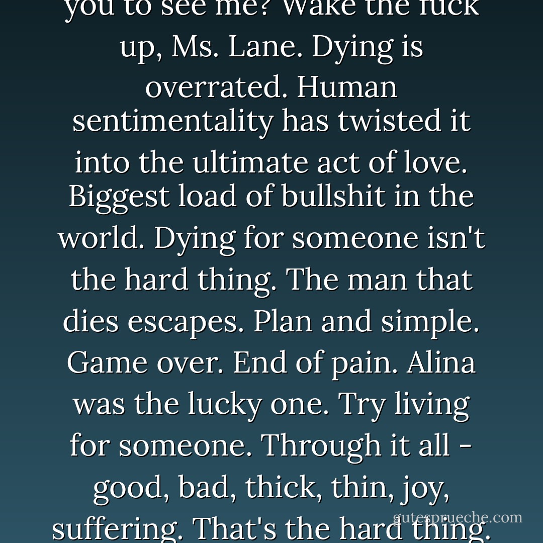 Did I have to be dead to get you to <i>see</i> me? Wake the fuck up, Ms. Lane. Dying is overrated. Human sentimentality has twisted it into the ultimate act of love. Biggest load of bullshit in the world. Dying for someone isn't the hard thing. The man that dies <i>escapes</i>. Plan and simple. Game over. End of pain. Alina was the lucky one. Try <i>living</i> for someone. Through it all - good, bad, thick, thin, joy, suffering. That's the hard thing. - Karen Marie Moning