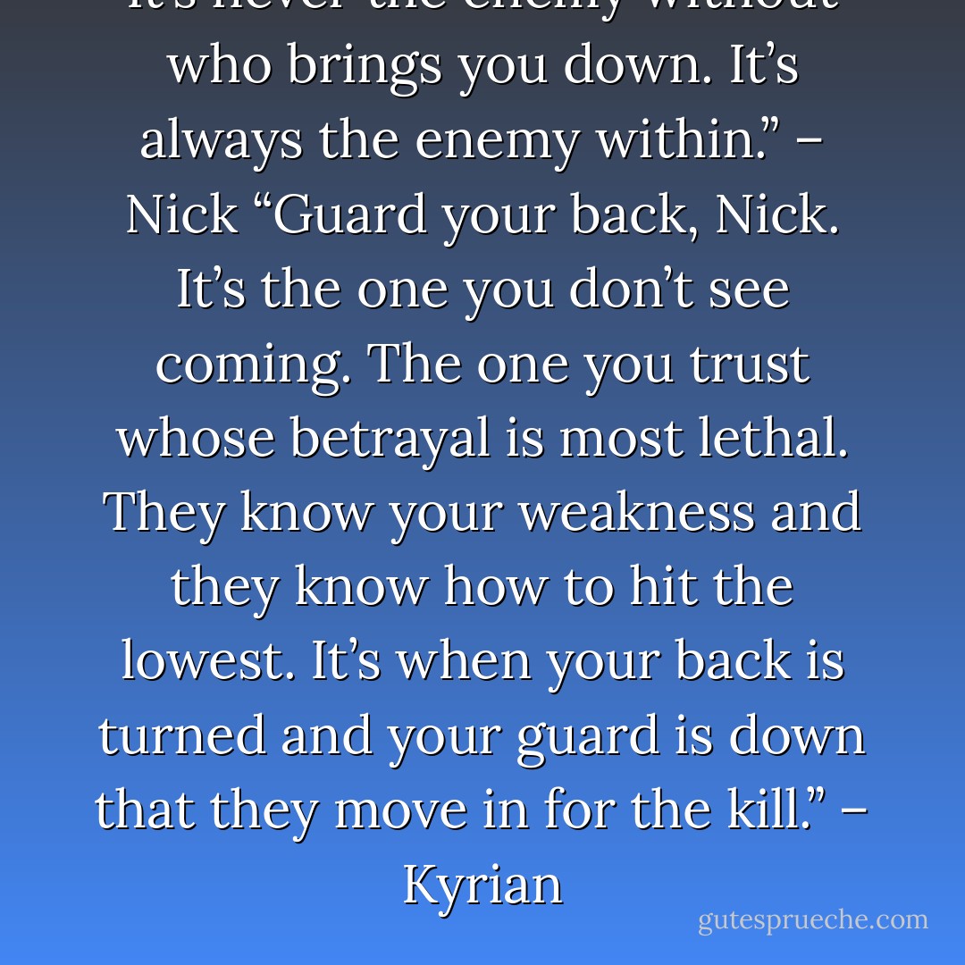 It’s never the enemy without who brings you down. It’s always the enemy within.” – Nick<br />“Guard your back, Nick. It’s the one you don’t see coming. The one you trust whose betrayal is most lethal. They know your weakness and they know how to hit the lowest. It’s when your back is turned and your guard is down that they move in for the kill.” – Kyrian - Sherrilyn Kenyon