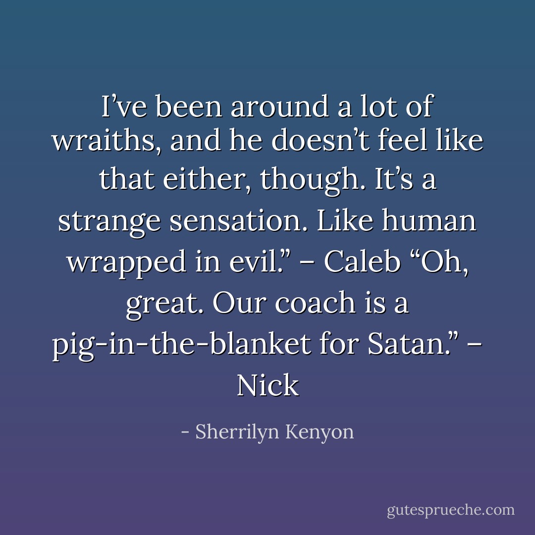 I’ve been around a lot of wraiths, and he doesn’t feel like that either, though. It’s a strange sensation. Like human wrapped in evil.” – Caleb<br />“Oh, great. Our coach is a pig-in-the-blanket for Satan.” – Nick - Sherrilyn Kenyon
