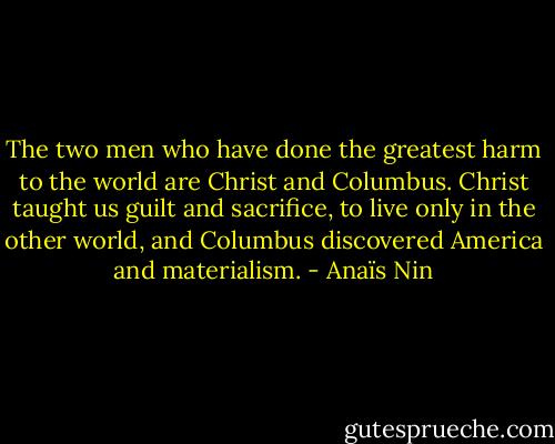 The two men who have done the greatest harm to the world are Christ and Columbus. Christ taught us guilt and sacrifice, to live only in the other world, and Columbus discovered America and materialism. - Anaïs Nin