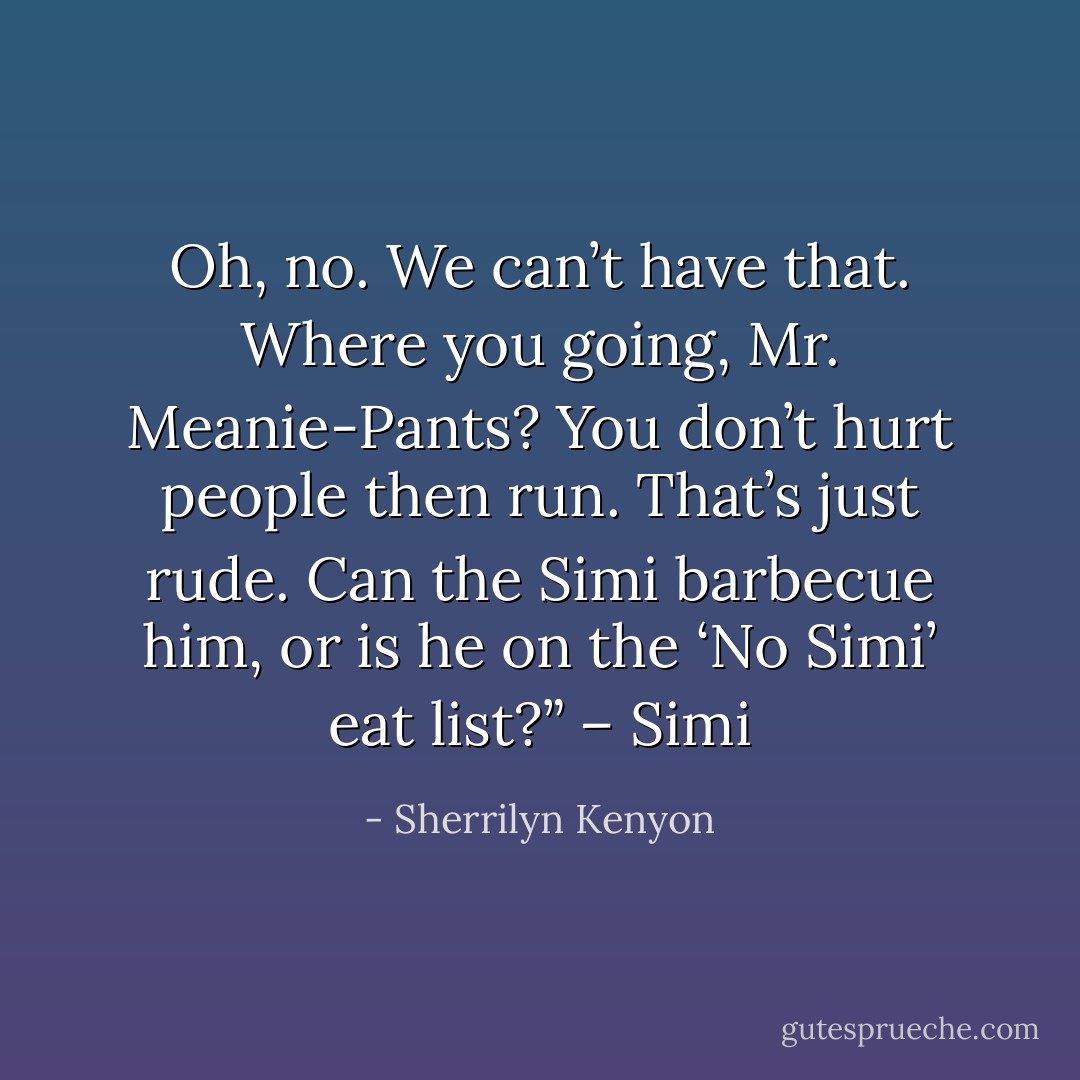 Oh, no. We can’t have that. Where you going, Mr. Meanie-Pants? You don’t hurt people then run. That’s just rude. Can the Simi barbecue him, or is he on the ‘No Simi’ eat list?” – Simi - Sherrilyn Kenyon