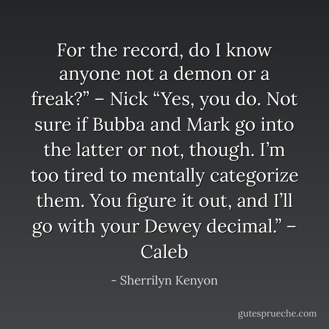 For the record, do I know anyone not a demon or a freak?” – Nick<br />“Yes, you do. Not sure if Bubba and Mark go into the latter or not, though. I’m too tired to mentally categorize them. You figure it out, and I’ll go with your Dewey decimal.” – Caleb - Sherrilyn Kenyon